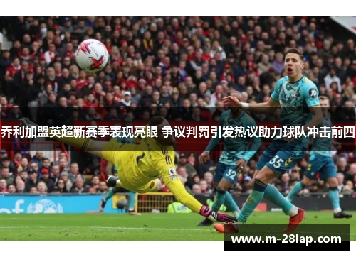 乔利加盟英超新赛季表现亮眼 争议判罚引发热议助力球队冲击前四