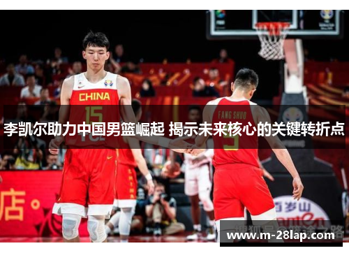李凯尔助力中国男篮崛起 揭示未来核心的关键转折点