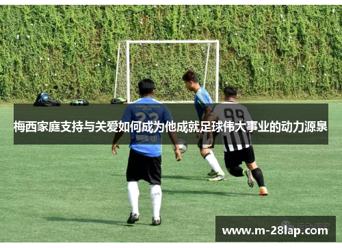 梅西家庭支持与关爱如何成为他成就足球伟大事业的动力源泉