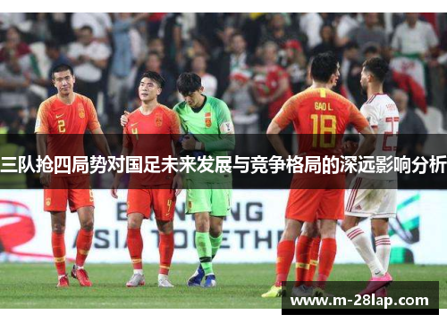 三队抢四局势对国足未来发展与竞争格局的深远影响分析