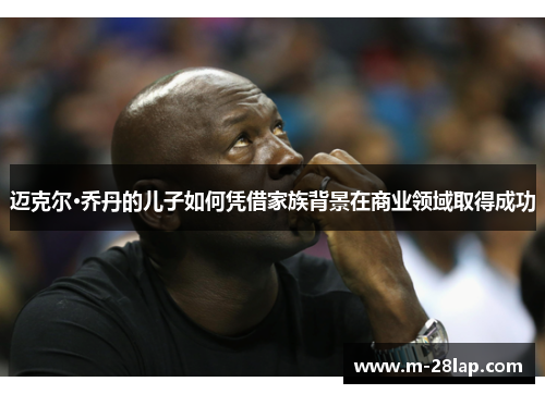 迈克尔·乔丹的儿子如何凭借家族背景在商业领域取得成功