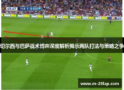 切尔西与巴萨战术博弈深度解析揭示两队打法与策略之争